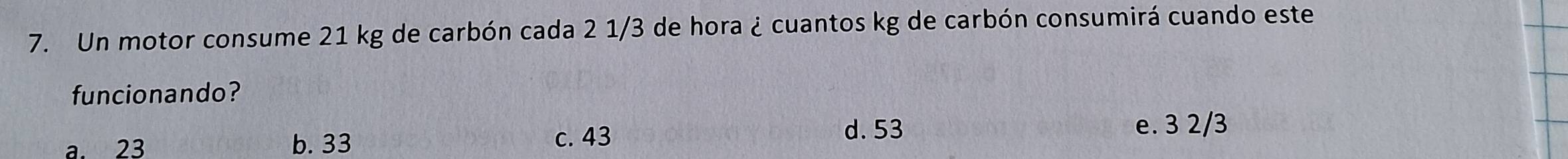 Un motor consume 21 kg de carbón cada 2 1/3 de hora ¿ cuantos kg de carbón consumirá cuando este
funcionando?
a. 23 b. 33
c. 43 d. 53 e. 3 2/3