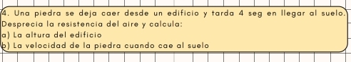 Una piedra se deja caer desde un edificio y tarda 4 seg en llegar al suelo. 
Desprecia la resistencia del aire y calcula: 
a) La altura del edificio 
þ) La velocidad de la piedra cuando cae al suelo