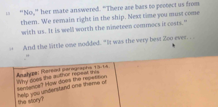 13 “No,” her mate answered. “There are bars to protect us from 
them. We remain right in the ship. Next time you must come 
with us. It is well worth the nineteen commocs it costs.” 
14 And the little one nodded. “It was the very best Zoo ever. . . 
Analyze: Reread paragraphs 13-14. 
Why does the author repeat this 
sentence? How does the repetition 
help you understand one theme of 
the story?