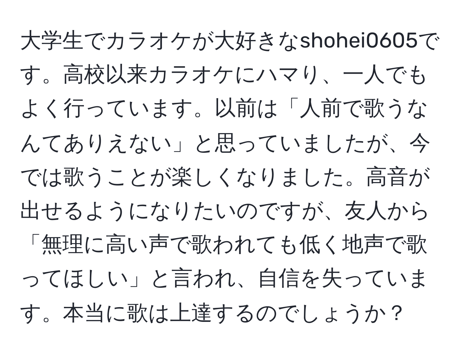 大学生でカラオケが大好きなshohei0605です。高校以来カラオケにハマり、一人でもよく行っています。以前は「人前で歌うなんてありえない」と思っていましたが、今では歌うことが楽しくなりました。高音が出せるようになりたいのですが、友人から「無理に高い声で歌われても低く地声で歌ってほしい」と言われ、自信を失っています。本当に歌は上達するのでしょうか？