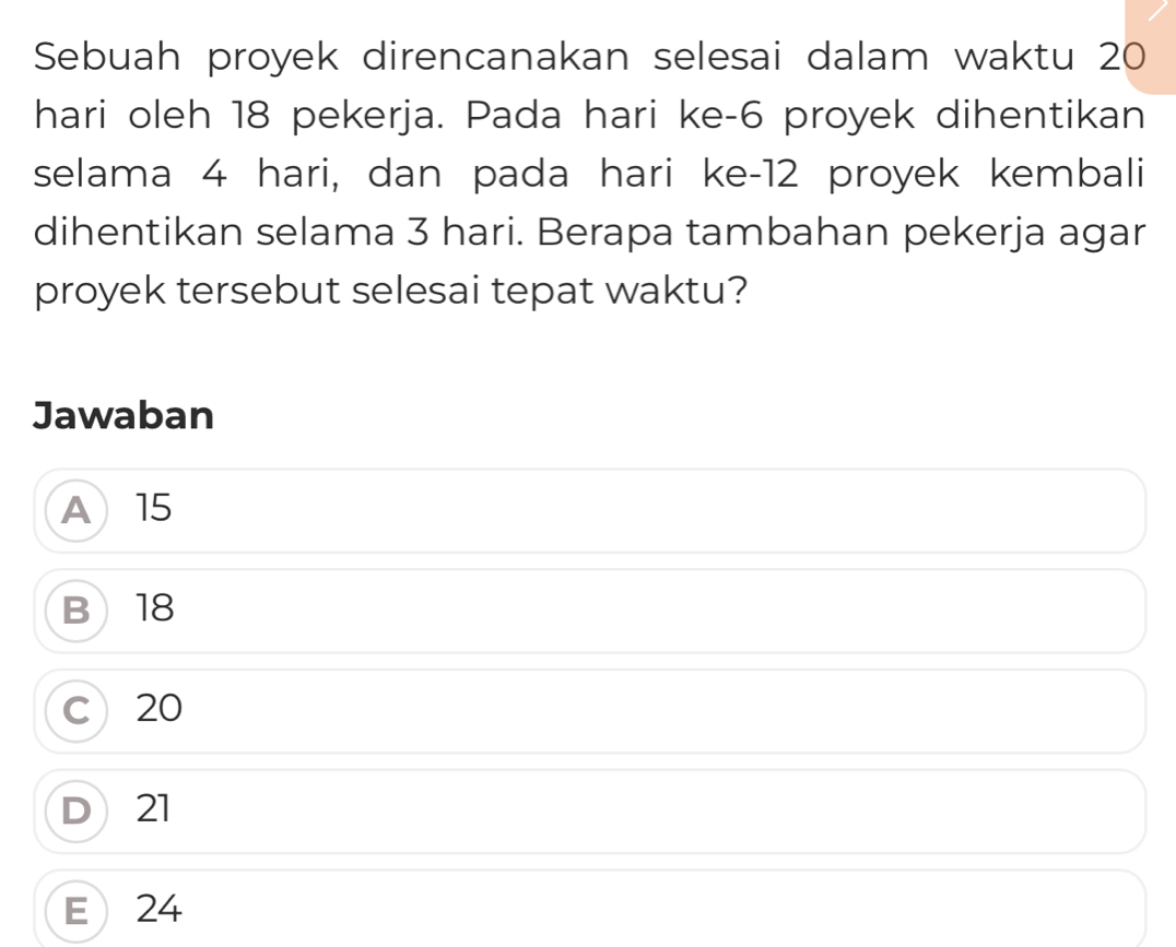 Sebuah proyek direncanakan selesai dalam waktu 20
hari oleh 18 pekerja. Pada hari ke -6 proyek dihentikan
selama 4 hari, dan pada hari ke -12 proyek kembali
dihentikan selama 3 hari. Berapa tambahan pekerja agar
proyek tersebut selesai tepat waktu?
Jawaban
A15
B 18
C 20
D 21
E 24