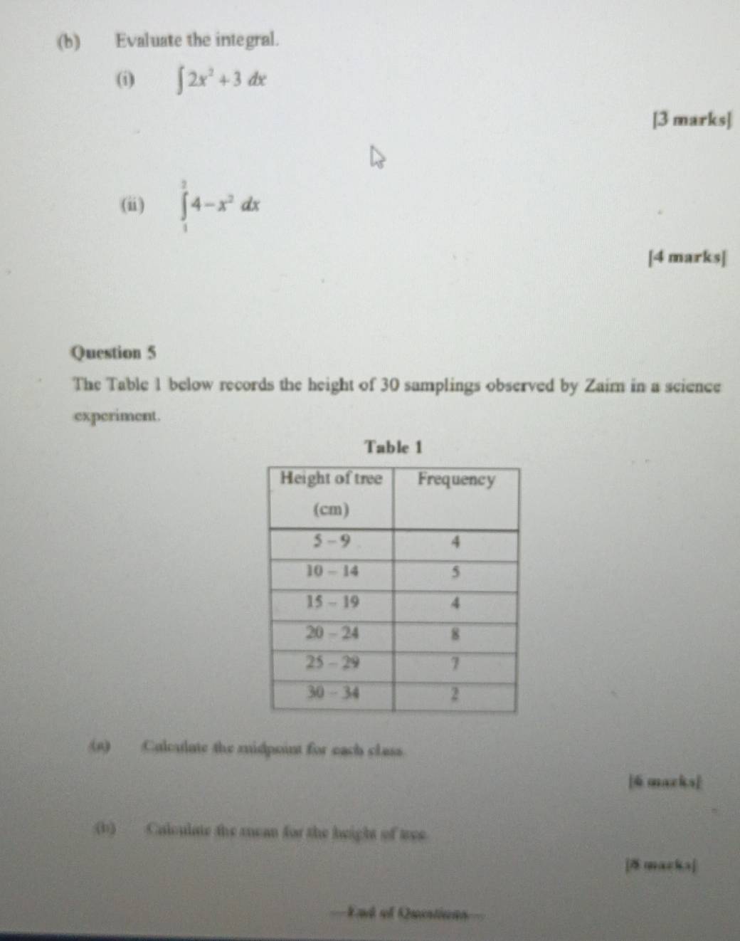 Evaluate the integral. 
(i) ∈t 2x^2+3dx
[3 marks] 
(ii) ∈tlimits _1^(24-x^2)dx
[4 marks] 
Question 5 
The Table 1 below records the height of 30 samplings observed by Zaim in a science 
experiment. 
Table 1 
(s) Calculate the midpoint for each class 
[6 macks] 
(b) Calculate the rean for the height of tree. 
[8 macka] 
, End of Quistions=