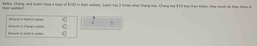 Keiko, Chang, and Justin have a total of $102 in their wallets. Justin has 2 times what Chang has. Chang has $10 less than Keiko. How much do they have in 
their wallets? 
mount in Keiko's wallet s 
× 
Amount in Chang's wallet: 
Amount in Justin's wallet: