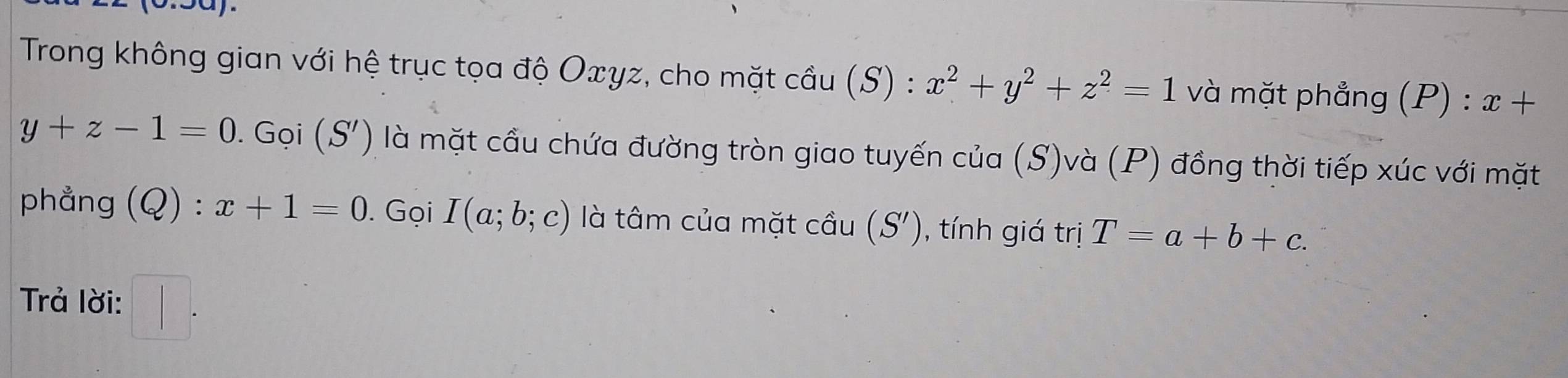 Trong không gian với hệ trục tọa độ Oxγz, cho mặt cầu (S) : x^2+y^2+z^2=1 và mặt phẳng (P) : x+
y+z-1=0. ( Gọi (S') là mặt cầu chứa đường tròn giao tuyến của (S)và (P) đồng thời tiếp xúc với mặt 
phẳng (Q):x+1=0. Gọi I(a;b;c) là tâm của mặt cầu (S') , tính giá trị T=a+b+c. 
Trả lời: □ .