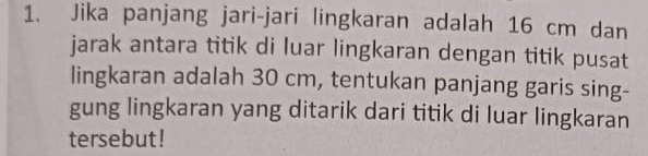 Jika panjang jari-jari lingkaran adalah 16 cm dan 
jarak antara titik di luar lingkaran dengan titik pusat 
lingkaran adalah 30 cm, tentukan panjang garis sing- 
gung lingkaran yang ditarik dari titik di luar lingkaran 
tersebut!