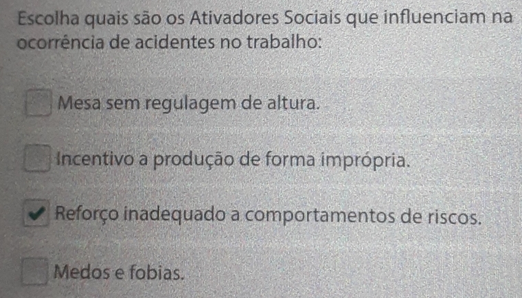 Escolha quais são os Ativadores Sociais que influenciam na
ocorrência de acidentes no trabalho:
Mesa sem regulagem de altura.
Incentivo a produção de forma imprópria.
Reforço inadequado a comportamentos de riscos.
Medos e fobias.