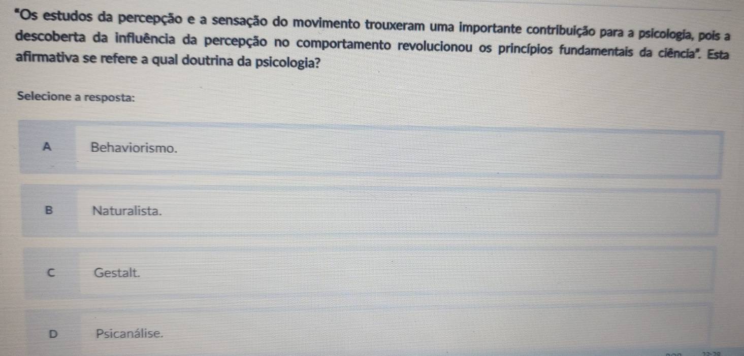 Os estudos da percepção e a sensação do movimento trouxeram uma importante contribuição para a psicologia, pois a
descoberta da influência da percepção no comportamento revolucionou os princípios fundamentais da ciência''. Esta
afirmativa se refere a qual doutrina da psicologia?
Selecione a resposta:
A Behaviorismo.
B Naturalista.
C Gestalt.
D Psicanálise.