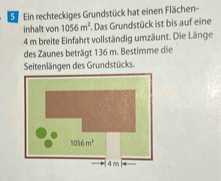 Ein rechteckiges Grundstück hat einen Flächen-
inhalt von 1056m^2 *. Das Grundstück ist bis auf eine
4 m breite Einfahrt vollständig umzäunt. Die Länge
des Zaunes beträgt 136 m. Bestimme die
Seitenlängen des Grundstücks.