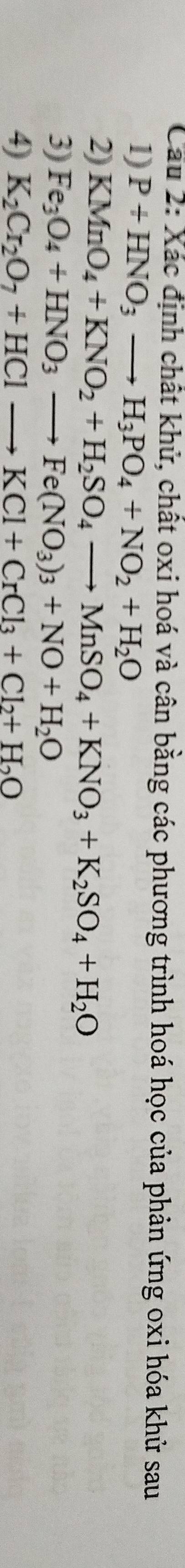 Cầu 2: Xác định chất khử, chất oxi hoá và cân bằng các phương trình hoá học của phản ứng oxi hóa khử sau 
1) P+HNO_3to H_3PO_4+NO_2+H_2O
2) KMnO_4+KNO_2+H_2SO_4to MnSO_4+KNO_3+K_2SO_4+H_2O
3) Fe_3O_4+HNO_3to Fe(NO_3)_3+NO+H_2O
4) K_2Cr_2O_7+HClto KCl+CrCl_3+Cl_2+H_2O