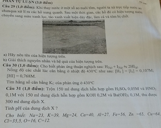 Phần Tự Luận (3,0 điểm) 
Câu 29 (1,0 điễm): Khi thay nước ở một số ao nuôi tôm, người ta xả trực tiếp nước ao 
chưaqua xử lí ra các hồ xung quanh. Sau một thời gian, các hồ đó có hiện tượng nước 
chuyển sang màu xanh lục, tảo xanh xuất hiện dày đặc, làm cả và tôm bị chết. 
a) Hãy nêu tên củan tượng trên. 
b) Giải thích nguyên nhân và hệ quả của hiện tượng trên. 
Câu 30 (1,0 điểm): Cho biết phản ứng thuận nghịch sau: H_2(g)+I_2(g)Longleftrightarrow 2HI_(g)
Nồng độ các chất lúc cân bằng ở nhiệt độ 430°C như sau: [H_2]=[I_2]=0.107M;
[HI]=0,768M. 
Tìm hằng số cân bằng Kc của phản ứng ở 430°C
Câu 31 (1,0 điểm): Trộn 150 ml dung dịch hỗn hợp gồm H_2SO_40,05M và HNO_3
0,1M với 150 ml dung dịch hỗn hợp gồm KOH 0,2M và Ba(OH)_20,1M , thu được
300 ml dung dịch X. 
Tính pH của dung dịch X ? 
Cho biết: Na=23, K=39, Mg=24, Ca=40, Al=27, Fe=56, Zn=65, Cu=64,
Cl=35,5, O=16, C=12.