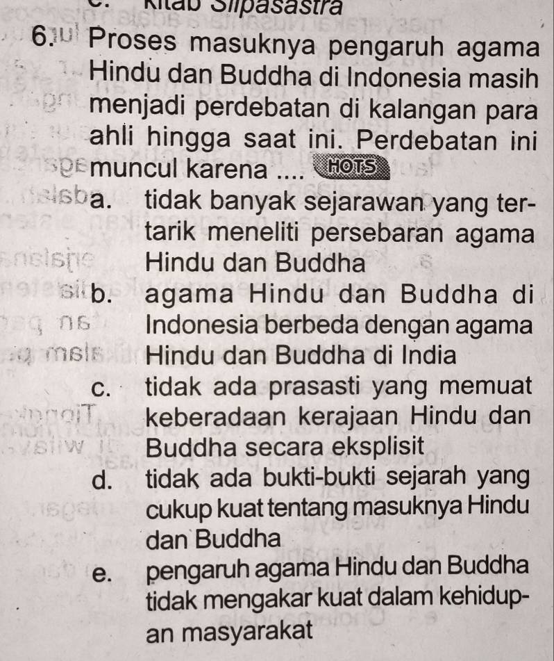 Kitab Slipasastra
6. Proses masuknya pengaruh agama
Hindu dan Buddha di Indonesia masih
menjadi perdebatan di kalangan para
ahli hingga saat ini. Perdebatan ini
Df muncul karena .... HOTS
a. tidak banyak sejarawan yang ter-
tarik meneliti persebaran agama
Hindu dan Buddha
b. agama Hindu dan Buddha di
Indonesia berbeda dengan agama
Hindu dan Buddha di India
c. tidak ada prasasti yang memuat
keberadaan kerajaan Hindu dan
Buddha secara eksplisit
d. tidak ada bukti-bukti sejarah yang
cukup kuat tentang masuknya Hindu
dan Buddha
e. pengaruh agama Hindu dan Buddha
tidak mengakar kuat dalam kehidup-
an masyarakat