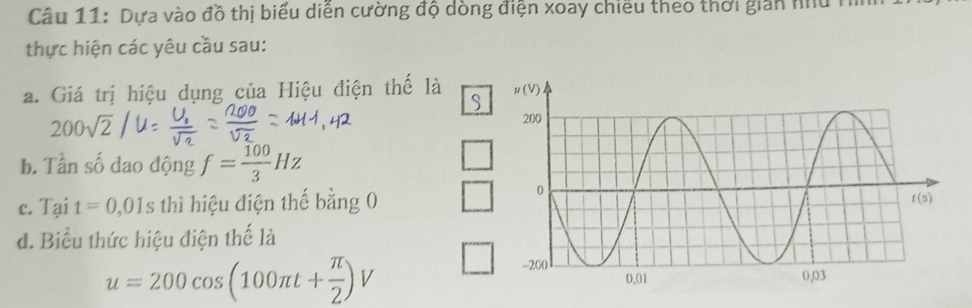 Dựa vào đồ thị biểu diễn cường độ dòng điện xoay chiếu theo thời gian nu H
thực hiện các yêu cầu sau:
a. Giá trị hiệu dụng của Hiệu điện thế là
S
200sqrt(2)
b. Tần số đao động f= 100/3 Hz
c. Tại t=0,01s thì hiệu điện thế bằng 0
đ. Biểu thức hiệu điện thế là
u=200cos (100π t+ π /2 )V