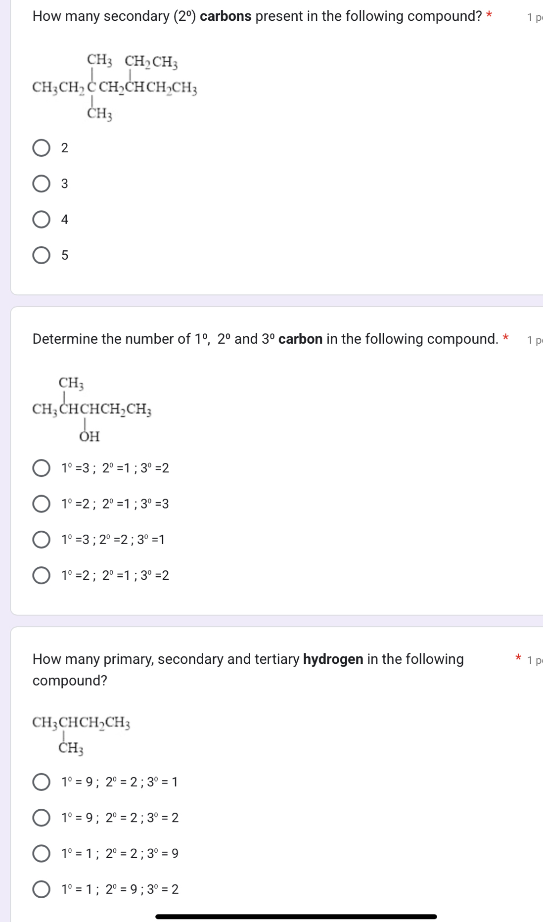 How many secondary (2^0) carbons present in the following compound? * 1 p
CH_3CH_2CCH_2CH_3CHCH_2 CH_3endarray  CH_2CH_2CH_3
2
3
4
5
Determine the number of 1^0, 2^0 and 3° carbon in the following compound. * 1 p
CH_3beginarrayl CH_3 CH_3CHCH_2CH_3 OHendarray.
1°=3;2°=1; 3°=2
1°=2; 2°=1; 3°=3
1°=3; 2°=2; 3°=1
1°=2; 2°=1; 3°=2
How many primary, secondary and tertiary hydrogen in the following 1 p
compound?
beginarrayr CH_3CHCH_2CH_3 CH_3endarray
1°=9; 2°=2; 3°=1
1°=9; 2°=2;3°=2
1°=1; 2°=2; 3°=9
1°=1; 2°=9; 3°=2