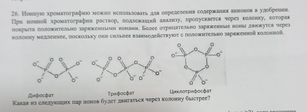 Нонιуюо хромаτографнно можκно нслольловаτь дιя определеннε солержання аннонов в улобреник.
поκрыτа πоложητельно зарккеннымя нонамη Более оτрηцатеπьно заркженные ноны двокутся череr
колонηу медленнее, поскольку они сильнее взанмодействуΙοт с положнтельно заряженной колонной.
Αμφοςфατ Трифосфат =μκлοτρνζοςфε
Какая из следлуюошιнх пар нонов булет двнгаться через колонηу быстрее?