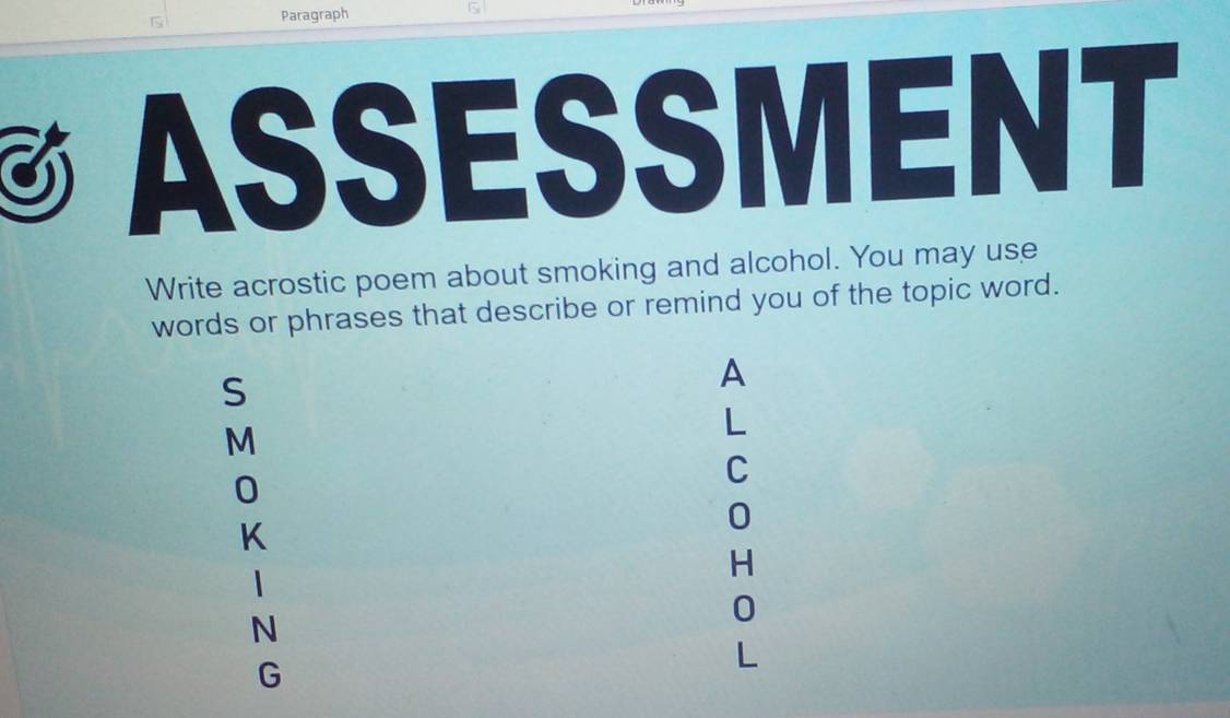 Paragraph G 
3 ASSESSMENT 
Write acrostic poem about smoking and alcohol. You may use 
words or phrases that describe or remind you of the topic word. 
S 
A 
M 
L 
0 
C
K
0
H
1
N
0
G
L