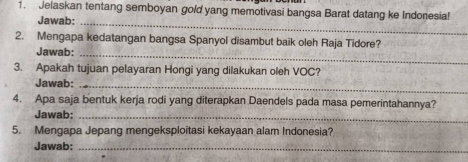 Jelaskan tentang semboyan gold yang memotivasi bangsa Barat datang ke Indonesia! 
_ 
Jawab: 
2. Mengapa kedatangan bangsa Spanyol disambut baik oleh Raja Tidore? 
Jawab:_ 
3. Apakah tujuan pelayaran Hongi yang dilakukan oleh VOC? 
Jawab:_ 
4. Apa saja bentuk kerja rodi yang diterapkan Daendels pada masa pemerintahannya? 
Jawab:_ 
5. Mengapa Jepang mengeksploitasi kekayaan alam Indonesia? 
Jawab:_