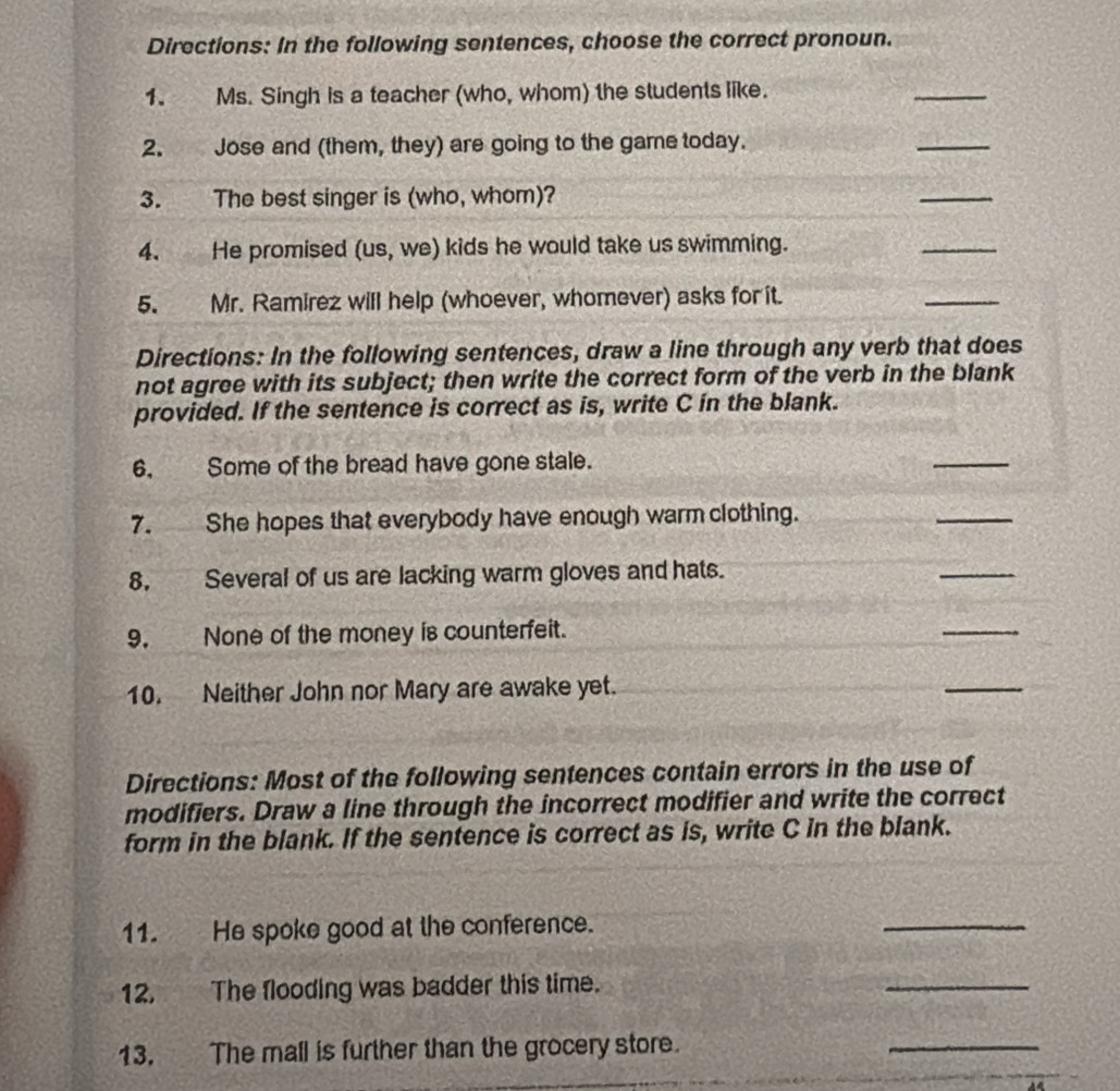 Directions: In the following sentences, choose the correct pronoun. 
1. Ms. Singh is a teacher (who, whom) the students like. 
_ 
2. Jose and (them, they) are going to the game today. 
_ 
3. The best singer is (who, whom)? 
_ 
4. He promised (us, we) kids he would take us swimming. 
_ 
5. Mr. Ramirez will help (whoever, whomever) asks for it. 
_ 
Directions: In the following sentences, draw a line through any verb that does 
not agree with its subject; then write the correct form of the verb in the blank 
provided. If the sentence is correct as is, write C in the blank. 
6, Some of the bread have gone stale. 
_ 
7. She hopes that everybody have enough warm clothing. 
_ 
8, Several of us are lacking warm gloves and hats. 
_ 
9. None of the money is counterfeit. 
_ 
10. Neither John nor Mary are awake yet. 
_ 
Directions: Most of the following sentences contain errors in the use of 
modifiers. Draw a line through the incorrect modifier and write the correct 
form in the blank. If the sentence is correct as is, write C in the blank. 
11. He spoke good at the conference. 
_ 
12. The flooding was badder this time. 
_ 
13. The mall is further than the grocery store. 
_