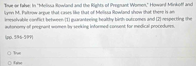 True or false: In 'Melissa Rowland and the Rights of Pregnant Women,' Howard Minkoff and
Lynn M. Paltrow argue that cases like that of Melissa Rowland show that there is an
irresolvable conflict between (1) guaranteeing healthy birth outcomes and (2) respecting the
autonomy of pregnant women by seeking informed consent for medical procedures.
(pp. 596-599)
True
False