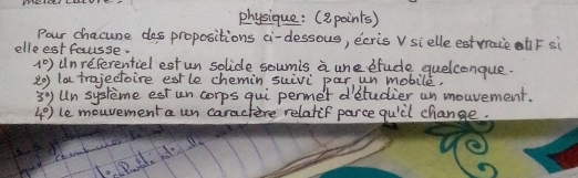 physique: (a points) 
Pour chacune dos propositions ci-dessous, ecris v sielle estvraieh F si 
elleest fausse.
1°) unreferentiel est un solice soumis a une sfude quelconque. 
20) la trajectoire estle chemin suivi par un mobile.
3°) Un systeme est un corps qui permet detudier un mouvement.
4°) le mouvementa un caractere relatif parce quidl change.