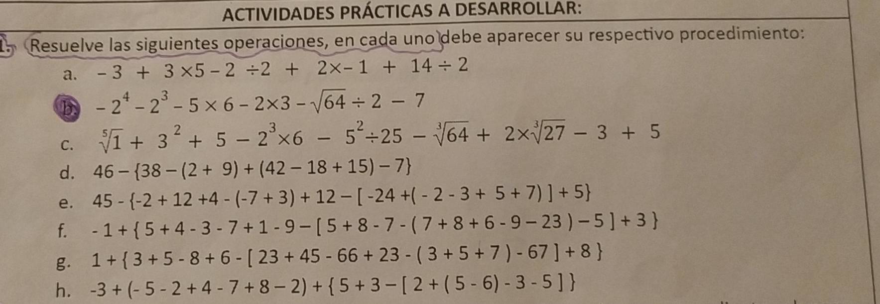 ACTIVIDADES PRÁCTICAS A DESARROLLAR: 
Resuelve las siguientes operaciones, en cada uno debe aparecer su respectivo procedimiento: 
a. -3+3* 5-2/ 2+2* -1+14/ 2
b -2^4-2^3-5* 6-2* 3-sqrt(64)/ 2-7
C. sqrt[5](1)+3^2+5-2^3* 6-5^2/ 25-sqrt[3](64)+2* sqrt[3](27)-3+5
d. 46- 38-(2+9)+(42-18+15)-7
e. 45- -2+12+4-(-7+3)+12-[-24+(-2-3+5+7)]+5
f. -1+ 5+4-3-7+1-9-[5+8-7-(7+8+6-9-23)-5]+3
g. 1+ 3+5-8+6-[23+45-66+23-(3+5+7)-67]+8
h. -3+(-5-2+4-7+8-2)+ 5+3-[2+(5-6)-3-5]