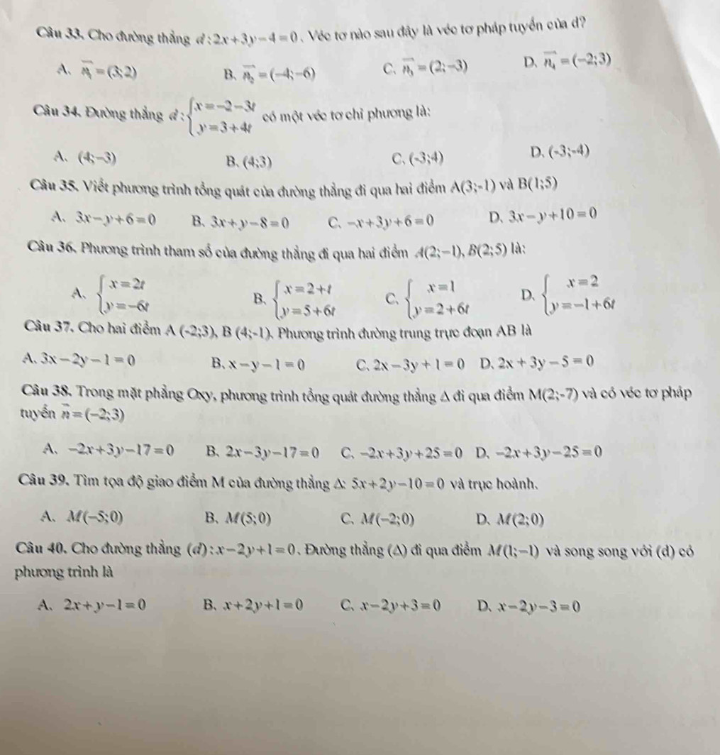 Cho đường thẳng đ : 2x+3y-4=0. Véc tơ nào sau đây là véc tơ pháp tuyển của d?
A. overline A=(3,2) B. vector n_2=(-4;-6) C. vector n_3=(2;-3) D. vector n_4=(-2;3)
Câu 34. Đường thắngđ : beginarrayl x=-2-3t y=3+4tendarray. có một véc tơ chỉ phương là:
A. (4,-3) B. (4,3) C、 (-3,4)
D. (-3;-4)
Câu 35. Viết phương trình tổng quát của đường thẳng đi qua hai điểm A(3;-1) và B(1;5)
A. 3x-y+6=0 B. 3x+y-8=0 C. -x+3y+6=0 D. 3x-y+10=0
Câu 36. Phương trình tham số của đường thẳng đi qua hai điểm A(2;-1),B(2;5) là:
A、 beginarrayl x=2t y=-6tendarray. beginarrayl x=2+t y=5+6tendarray. C、 beginarrayl x=1 y=2+6tendarray. D. beginarrayl x=2 y=-1+6tendarray.
B.
Câu 37. Cho hai điểm A(-2;3),B(4;-1) -  Phương trình đường trung trực đoạn AB là
A. 3x-2y-1=0 B、 x-y-1=0 C、 2x-3y+1=0 D. 2x+3y-5=0
Câu 38. Trong mặt phẳng Oxy, phương trình tổng quát đường thẳng A đi qua điểm M(2;-7) và có véc tơ pháp
tuyến overline n=(-2;3)
A. -2x+3y-17=0 B. 2x-3y-17=0 C、 -2x+3y+25=0 D. -2x+3y-25=0
Câu 39. Tìm tọa độ giao điểm M của đường thẳng A: 5x+2y-10=0 và trục hoành.
A. M(-5;0) B. M(5;0) C. M(-2;0) D. M(2;0)
Câu 40. Cho đường thẳng (đ) : x-2y+1=0. Đường thẳng (A) đi qua điểm M(1;-1) và song song với (d) có
phương trình là
A. 2x+y-1=0 B. x+2y+1=0 C、 x-2y+3=0 D. x-2y-3=0