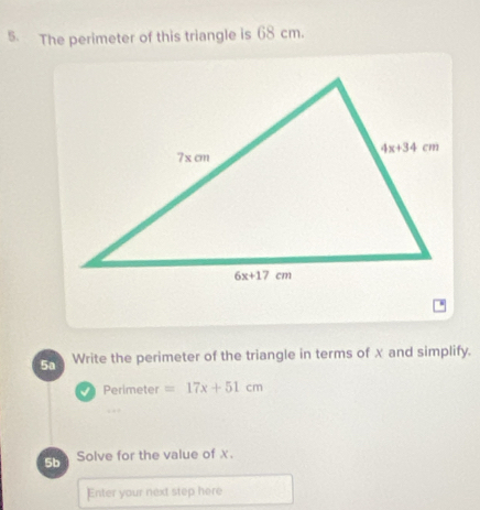 The perimeter of this triangle is 68 cm.
5a Write the perimeter of the triangle in terms of x and simplify.
Perimeter =17x+51cm. . 
5b Solve for the value of x.
Enter your next step here