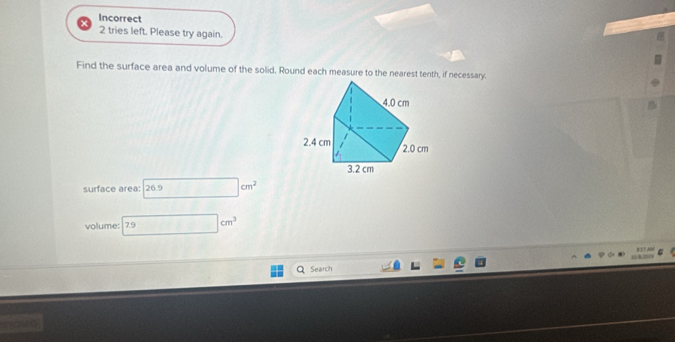 Incorrect 
2 tries left. Please try again. 
Find the surface area and volume of the solid. Round each measure to the nearest tenth, if necessary. 
surface area: 26. □ cm^2
volume: 7.9 □ cm^3
a Search