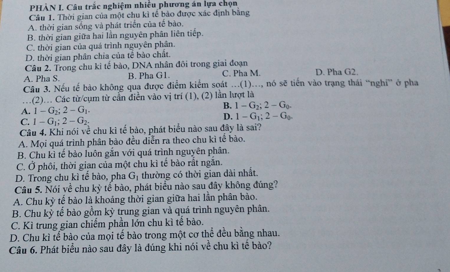 PHÀN I. Câu trắc nghiệm nhiều phương án lựa chọn
Câu 1. Thời gian của một chu kì tế bào được xác định bằng
A. thời gian sống và phát triển của tế bào.
B. thời gian giữa hai lần nguyên phân liên tiếp.
C. thời gian của quá trình nguyên phân.
D. thời gian phân chia của tế bào chất.
Câu 2. Trong chu kì tế bào, DNA nhân đôi trong giai đoạn
A. Pha S. B. Pha G1. C. Pha M.
D. Pha G2.
Câu 3. Nếu tế bào không qua được điểm kiểm soát ...(1)..., nó sẽ tiến vào trạng thái “nghi” ở pha
1(2).. Các từ/cụm từ cần điền vào vị trí (1), (2) lần lượt là
A. 1-G_2;2-G_1.
B. 1-G_2;2-G_0.
C. 1-G_1;2-G_2.
D. 1-G_1;2-G_0.
Câu 4. Khi nói về chu kì tế bào, phát biểu nào sau đây là sai?
A. Mọi quá trình phân bào đều diễn ra theo chu kì tế bào.
B. Chu kì tế bào luôn gắn với quá trình nguyên phân.
C. Ở phôi, thời gian của một chu kì tế bào rất ngắn.
D. Trong chu kì tế bào, pha G_1 thường có thời gian dài nhất.
Câu 5. Nói về chu kỳ tế bào, phát biểu nào sau đây không đúng?
A. Chu kỳ tế bào là khoảng thời gian giữa hai lần phân bào.
B. Chu kỳ tế bào gồm kỳ trung gian và quá trình nguyên phân.
C. Kì trung gian chiếm phần lớn chu kì tế bào.
D. Chu kì tế bào của mọi tế bào trong một cơ thể đều bằng nhau.
Câu 6. Phát biểu nào sau đây là đúng khi nói về chu kì tế bào?