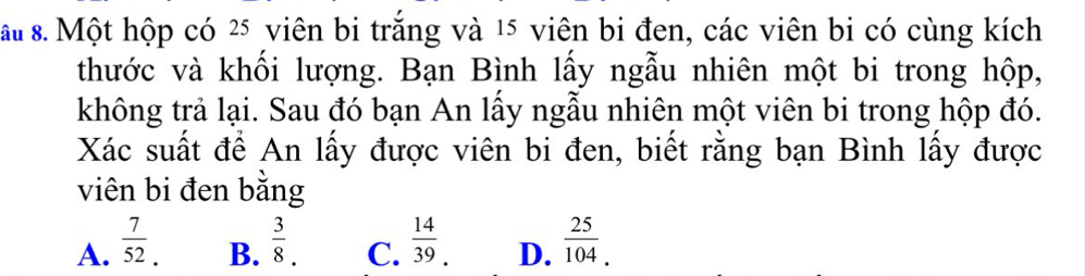 ấu 8. Một hộp có 25 viên bi trắng và 15 viên bi đen, các viên bi có cùng kích
thước và khối lượng. Bạn Bình lấy ngẫu nhiên một bi trong hộp,
không trả lại. Sau đó bạn An lấy ngẫu nhiên một viên bi trong hộp đó.
Xác suất để An lấy được viên bi đen, biết rằng bạn Bình lấy được
viên bi đen bằng
A.  7/52.   3/8 . C.  14/39 . D.  25/104 .0
B.