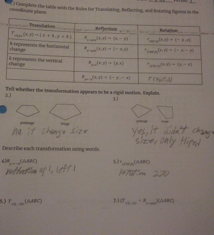 ) Complete the table with the Rules for Translating, Reflecting, and Rotating figures in the
coordinate plane.
Tell whether the transformation appears to be a rigid motion. Explain.
2.)
3)
preimage image preinsage Iruge
Describe each transformation using words.
4 R_y=-x(△ ABC) (△ABC)
5.)「
6.) T,1-2= (△ABC) 7.) (T_<2,-2>· R_x- )(△ABC)