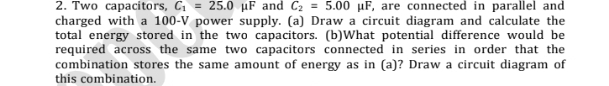 Two capacitors, C_1=25.0 μF and C_2=5.00mu F , are connected in parallel and 
charged with a 100-V power supply. (a) Draw a circuit diagram and calculate the 
total energy stored in the two capacitors. (b)What potential difference would be 
required across the same two capacitors connected in series in order that the 
combination stores the same amount of energy as in (a)? Draw a circuit diagram of 
this combination.