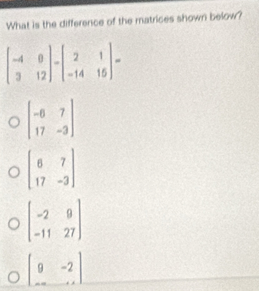 What is the difference of the matrices shown below?
beginbmatrix -6&7 17&-3endbmatrix
beginbmatrix 6&7 17&-3endbmatrix
beginbmatrix -2&9 -11&27endbmatrix
beginvmatrix 9&-2 -∈fty &-1endbmatrix