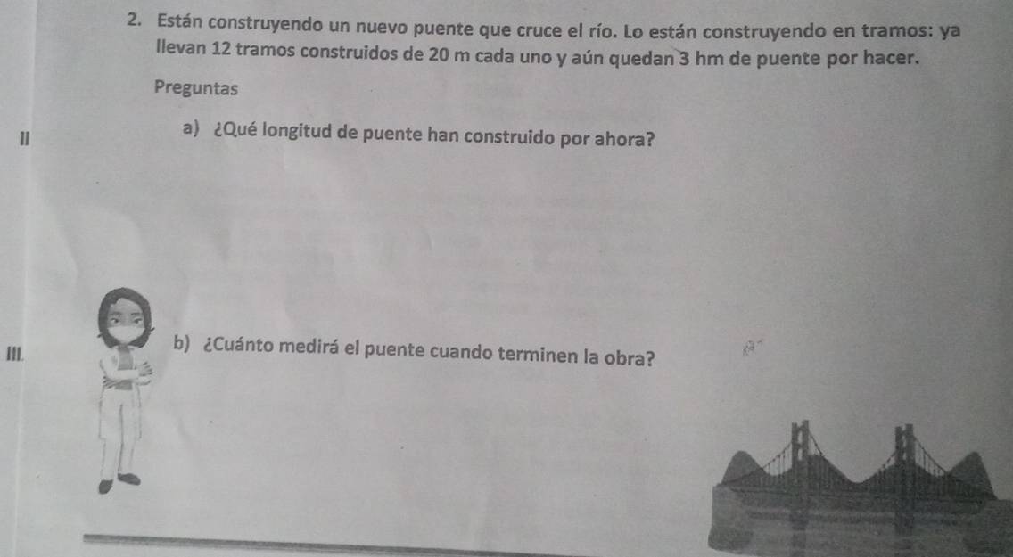 Están construyendo un nuevo puente que cruce el río. Lo están construyendo en tramos: ya 
llevan 12 tramos construidos de 20 m cada uno y aún quedan 3 hm de puente por hacer. 
Preguntas 
a) ¿Qué longitud de puente han construido por ahora? 
III. 
b) ¿Cuánto medirá el puente cuando terminen la obra?