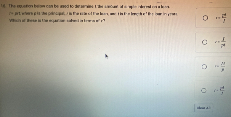 The equation below can be used to determine 4 the amount of simple interest on a loan.
I= prt where p is the principal, ris the rate of the loan, and t is the length of the loan in years.
Which of these is the equation solved in terms of r?
r= pt/I 
r= I/pt 
r= It/p 
r= pt/I 
Clear All