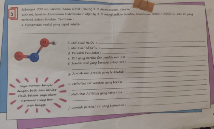 Sebanyak 500 mL larutan Asam Nitrit [HNO_2)1 M dicampurkan dengan
5 100 mL larutan Aluminium Hidroksida / Al(OH) 1 M menghasilkan larutan Aluminium Nitrit /Al(NO_2) s dan air yang 
terlarut dalam larutan. Tentukan : 
a. Persamaan reaksi yang tepat adalah : 
_ 
_ 
O H b. Mol awal HNO_2 :_ 
c. Mol awal Al(OH)_3; 
_ 
d. Pereaksi Pembatas :_ 
O 
_ 
_ 
e. Zat yang bersisa dan jumlah mol sisa : 
_ 
f. Jumlah mol yang bereaksi setiap zat : 
_ 
_ 
g. Jumlah mol produk yang terbentuk : 
Saya mampu belajar h. Molaritas zat reaktan yang bersisa : 
_ 
dengan baik dan ikhlas 
Hasil belajar saya akan i. Molaritas Al(NO_2) s yang terbentuk : 
_ 
membuat orang tua 
saya bangga j. Jumlah partikel air yang terbentuk : 
_