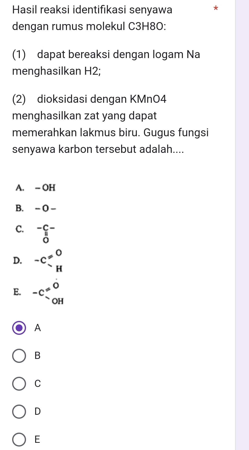 Hasil reaksi identifıkasi senyawa
*
dengan rumus molekul C3H8O:
(1) dapat bereaksi dengan logam Na
menghasilkan H2;
(2) dioksidasi dengan KMnO4
menghasilkan zat yang dapat
memerahkan lakmus biru. Gugus fungsi
senyawa karbon tersebut adalah....
A. - OH
B. -0-
C. beginarrayr -C- parallel endarray ^-
D. -C_-^(!=)beginarrayr 0 Hendarray
E. beginarrayr O ^.beginarrayr O OHendarray 
A
B
C
D
E