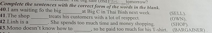 le big sale (end) tomorrow? 
Complete the sentences with the correct form of the words in the blank. 
40.I am waiting fo the big _at Big C in Thai Binh next week. (SELL). 
41.The shop _treats his customers with a lot of resppect (OWN). 
42.Linh is a_ . She spends too much time and money shopping. (SHOP). 
43.Mono doesn’t know how to _, so he paid too much for his T-shirt. (BARGAINER) .