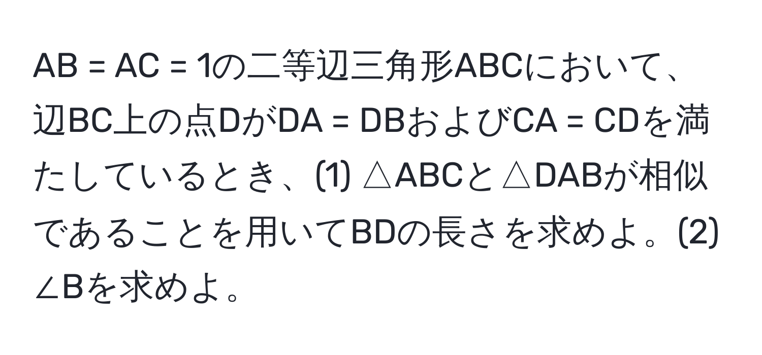 AB = AC = 1の二等辺三角形ABCにおいて、辺BC上の点DがDA = DBおよびCA = CDを満たしているとき、(1) △ABCと△DABが相似であることを用いてBDの長さを求めよ。(2) ∠Bを求めよ。