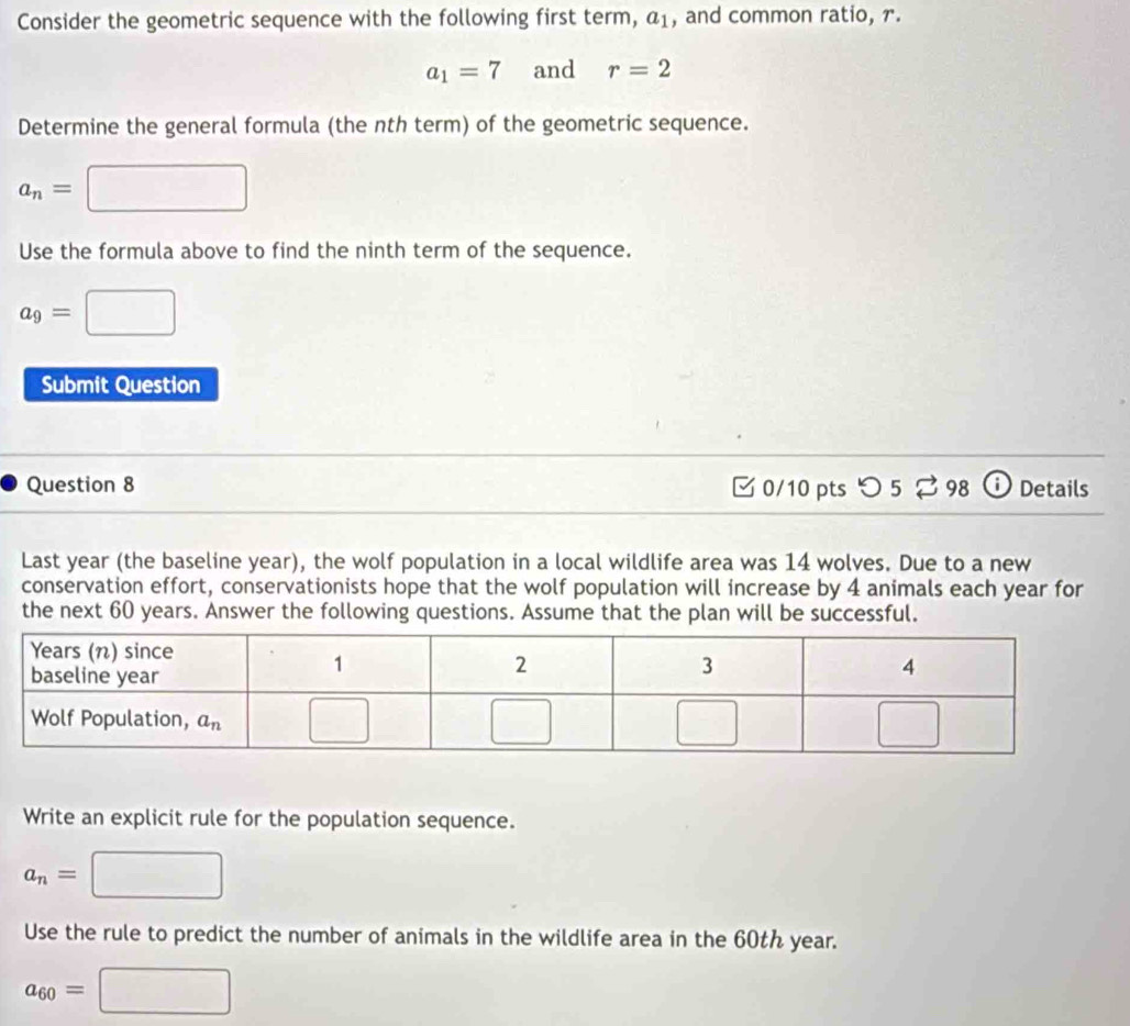 Consider the geometric sequence with the following first term, a_1 , and common ratio, r.
a_1=7 and r=2
Determine the general formula (the nth term) of the geometric sequence.
a_n=
Use the formula above to find the ninth term of the sequence.
a_9=
Submit Question
Question 8  0/10 pts つ 5 ⇄ 98  Details
Last year (the baseline year), the wolf population in a local wildlife area was 14 wolves. Due to a new
conservation effort, conservationists hope that the wolf population will increase by 4 animals each year for
the next 60 years. Answer the following questions. Assume that the plan will be successful.
Write an explicit rule for the population sequence.
a_n=
Use the rule to predict the number of animals in the wildlife area in the 60th year.
a_60=