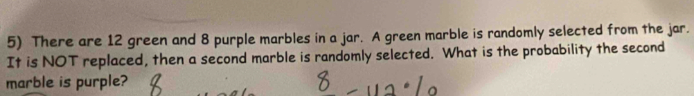 There are 12 green and 8 purple marbles in a jar. A green marble is randomly selected from the jar. 
It is NOT replaced, then a second marble is randomly selected. What is the probability the second 
marble is purple?