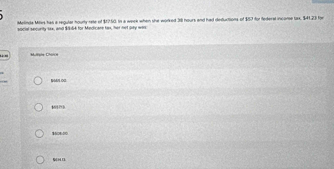 Melinda Miles has a regular hourly rate of $17.50. In a week when she worked 38 hours and had deductions of $57 for federal income tax, $41.23 for
social security tax, and $9.64 for Medicare tax, her net pay was:
52:30 Multiple Choice
$665.00.
$55713.
$608.00.
$614.13.