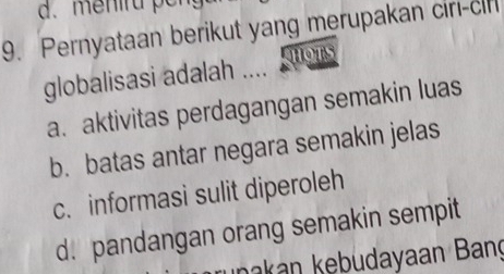 Pernyataan berikut yang merupakan ciri-cin
globalisasi adalah …..
a. aktivitas perdagangan semakin luas
b. batas antar negara semakin jelas
c. informasi sulit diperoleh
d. pandangan orang semakin sempit
ınakan kebudayaan Bang