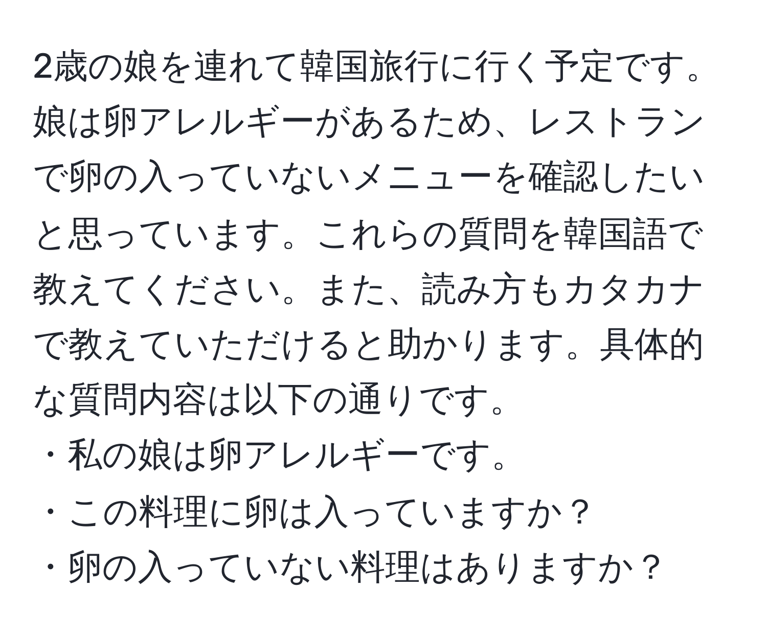 2歳の娘を連れて韓国旅行に行く予定です。娘は卵アレルギーがあるため、レストランで卵の入っていないメニューを確認したいと思っています。これらの質問を韓国語で教えてください。また、読み方もカタカナで教えていただけると助かります。具体的な質問内容は以下の通りです。  
・私の娘は卵アレルギーです。  
・この料理に卵は入っていますか？  
・卵の入っていない料理はありますか？