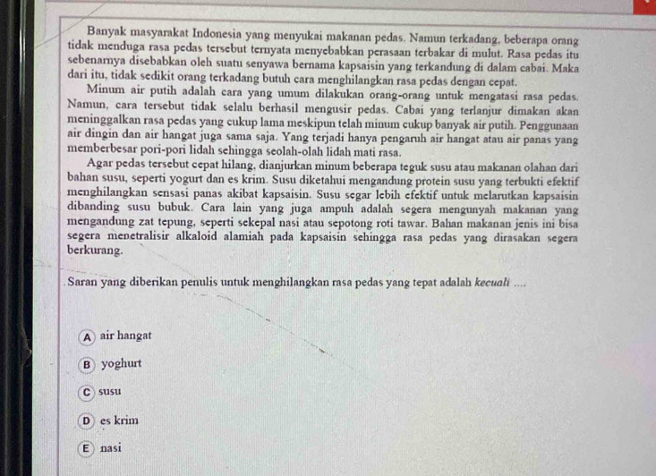 Banyak masyarakat Indonesia yang menyukai makanan pedas. Namun terkadang, beberapa orang
tidak menduga rasa pedas tersebut ternyata menyebabkan perasaan terbakar di mulut. Rasa pedas itu
sebenarnya disebabkan oleh suatu senyawa bernama kapsaisin yang terkandung di dalam cabai. Maka
dari itu, tidak sedikit orang terkadang butuh cara menghilangkan rasa pedas dengan cepat.
Minum air putih adalah cara yang umum dilakukan orang-orang untuk mengatasi rasa pedas.
Namun, cara tersebut tidak selalu berhasil mengusir pedas. Cabaí yang terlanjur dimakan akan
meninggalkan rasa pedas yang cukup lama meskipun telah minum cukup banyak air putih. Penggunaan
air dingin dan air hangat juga sama saja. Yang terjadi hanya pengaruh air hangat atau air panas yang
memberbesar pori-pori lidah sehingga seolah-olah lidah mati rasa.
Agar pedas tersebut cepat hilang, dianjurkan minum beberapa teguk susu atau makanan olahan dari
bahan susu, seperti yogurt dan es krim. Susu diketahui mengandung protein susu yang terbukti efektif
menghilangkan sensasi panas akibat kapsaisin. Susu segar lebih efektif untuk melarutkan kapsaisin
dibanding susu bubuk. Cara lain yang juga ampuh adalah segera mengunyah makanan yang
mengandung zat tepung, seperti sekepal nasi atau sepotong roti tawar. Bahan makanan jenis ini bisa
segera menetralisir alkaloid alamiah pada kapsaisin sehingga rasa pedas yang dirasakan segera
berkurang.
Saran yang diberikan penulis untuk menghilangkan rasa pedas yang tepat adalah kecuali ....
A air hangat
B yoghurt
c susu
D es krim
Enasi