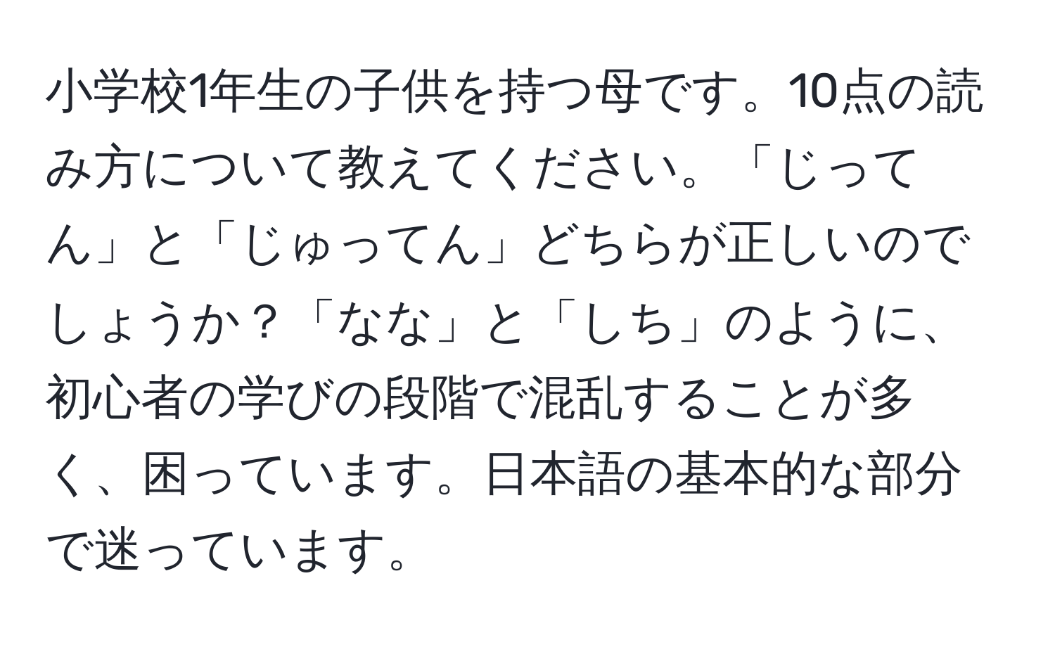 小学校1年生の子供を持つ母です。10点の読み方について教えてください。「じってん」と「じゅってん」どちらが正しいのでしょうか？「なな」と「しち」のように、初心者の学びの段階で混乱することが多く、困っています。日本語の基本的な部分で迷っています。