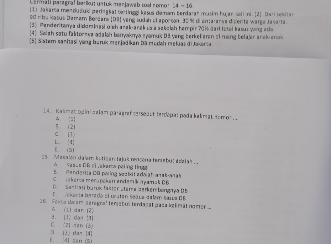 Cermati paragraf berikut untuk menjawab soal nomor 14 - 16.
(1) Jakarta menduduki peringkat tertinggi kasus demam berdarah musim hujan kali ini. (2) Dari sekitar
90 ribu kasus Demam Berdara (DB) yang sudah dilaporkan, 30 % di antaranya diderita warga Jakarta.
(3) Penderitanya didominasi oleh anak-anak usia sekolah hampir 70% dari total kasus yang ada.
(4) Salah satu faktornya adalah banyaknya nyamuk DB yang berkeliaran di ruang belajar anak-anak.
(5) Sistem sanitasi yang buruk menjadikan DB mudah meluas di Jakarta.
14. Kalimat opini dalam paragraf tersebut terdapat pada kalimat nomor ...
A. (1)
B. (2)
C. (3)
D. (4)
E. (5)
15. Masalah dalam kutipan tajuk rencana tersebut adalah ...
A. Kasus DB di Jakarta paling tinggi
B. Penderita DB paling sedikit adalah anak-anak
C. Jakarta merupakan endemik nyamuk DB
D. Sanitasi buruk faktor utama berkembangnya DB
E. Jakarta berada di urutan kedua dalam kasus DB
16. Fakta dalam paragraf tersebut terdapat pada kallmat nomor ...
A. (1) dan (2)
B. (1) dan (3)
C. (2) dan (3)
D. (3) dan (4)
E. (4) dan (5)