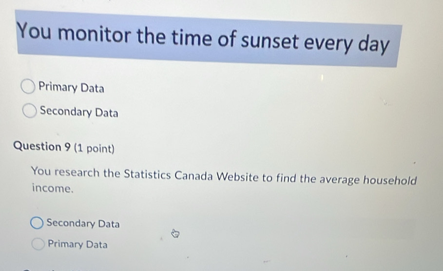 You monitor the time of sunset every day
Primary Data
Secondary Data
Question 9 (1 point)
You research the Statistics Canada Website to find the average household
income.
Secondary Data
Primary Data