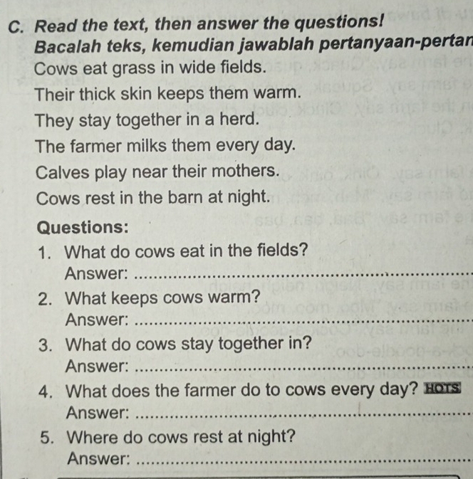 Read the text, then answer the questions! 
Bacalah teks, kemudian jawablah pertanyaan-pertan 
Cows eat grass in wide fields. 
Their thick skin keeps them warm. 
They stay together in a herd. 
The farmer milks them every day. 
Calves play near their mothers. 
Cows rest in the barn at night. 
Questions: 
1. What do cows eat in the fields? 
Answer:_ 
2. What keeps cows warm? 
Answer:_ 
3. What do cows stay together in? 
Answer:_ 
4. What does the farmer do to cows every day? Hors 
Answer:_ 
5. Where do cows rest at night? 
Answer:_