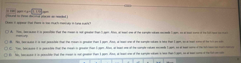 0.1 90 pom
(Round to three decimal places as needed.)
Does it appear that there is too much mercury in tuna sushi?
A. Yes, because it is possible that the mean is not greater than 1 ppm. Also, at least one of the sample values exceeds 1 ppm, so at least some of the fish have too much
mercury.
B. No, because it is not possible that the mean is greater than 1 ppm. Also, at least one of the sample values is less than 1 ppm, so at least some of the fish are safe
C. Yes, because it is possible that the mean is greater than 1 ppm. Also, at least one of the sample values exceeds 1 ppm, so at least some of the fish have too much mercury
D. No, because it is possible that the mean is not greater than 1 ppm. Also, at least one of the sample values is less than 1 ppm, so at least some of the fish are sale