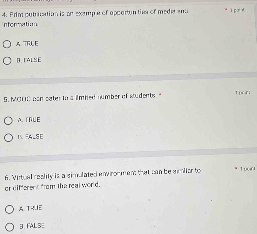 Print publication is an example of opportunities of media and
* 1 point
information.
A. TRUE
B. FALSE
5. MOOC can cater to a limited number of students. * 1 point
A. TRUE
B. FALSE
6. Virtual reality is a simulated environment that can be similar to
* 1 point
or different from the real world.
A. TRUE
B. FALSE